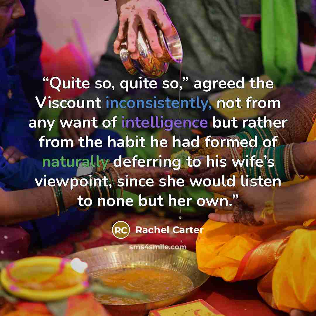 “Quite so, quite so,” agreed the Viscount inconsistently, not from any want of intelligence but rather from the habit he had formed of naturally deferring to his wife’s viewpoint, since she would listen to none but her own.” quote by Rachel Carter