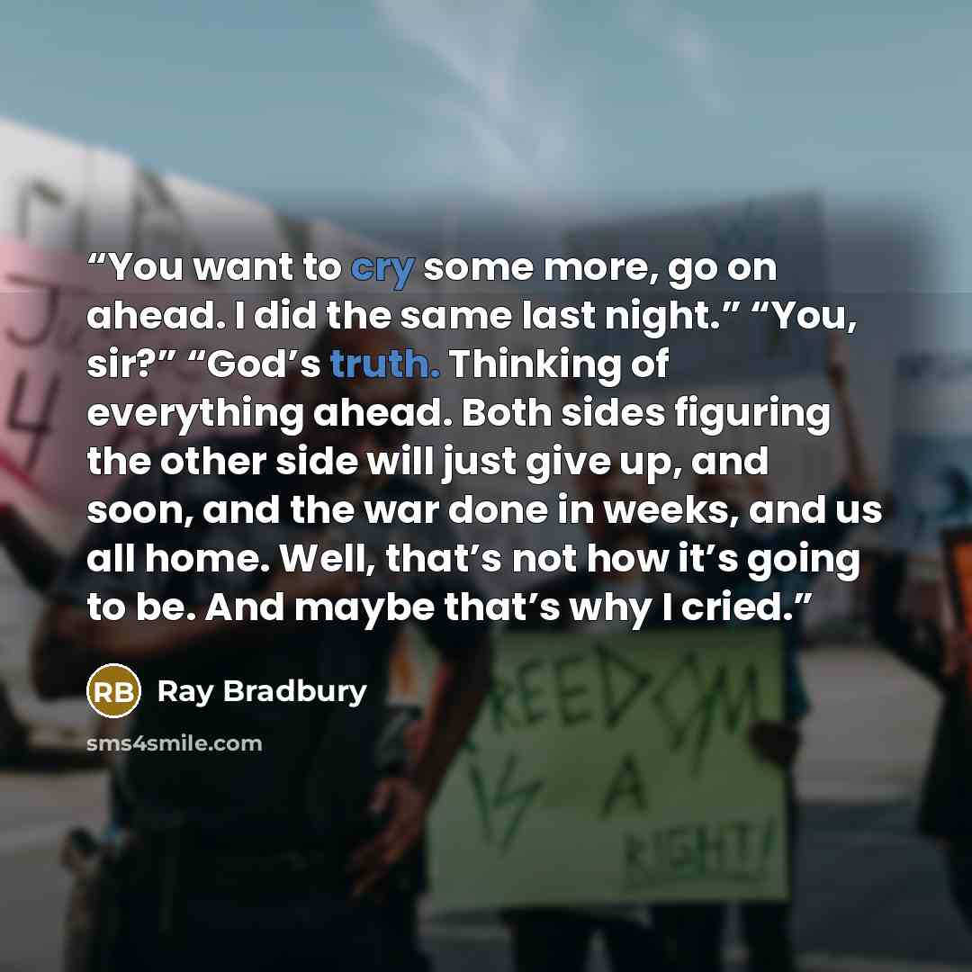 “You want to cry some more, go on ahead. I did the same last night.” “You, sir?” “God’s truth. Thinking of everything ahead. Both sides figuring the other side will just give up, and soon, and the war done in weeks, and us all home. Well, that’s not how it’s going to be. And maybe that’s why I cried.” quote by Ray Bradbury