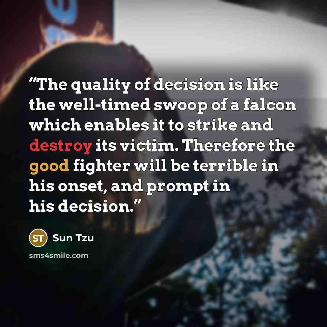 “The quality of decision is like the well-timed swoop of a falcon which enables it to strike and destroy its victim. Therefore the good fighter will be terrible in his onset, and prompt in his decision.” quote by Sun Tzu