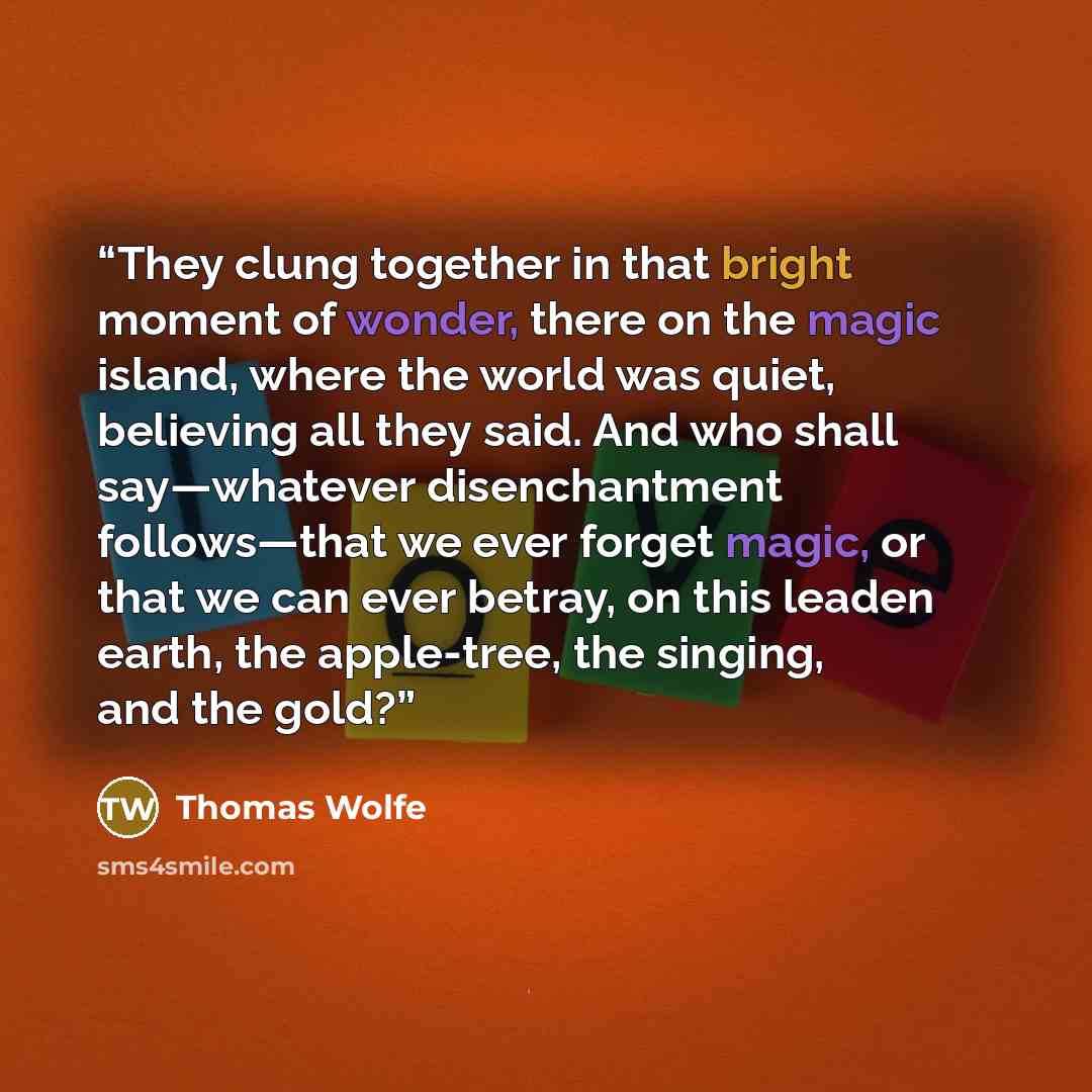 “They clung together in that bright moment of wonder, there on the magic island, where the world was quiet, believing all they said. And who shall say—whatever disenchantment follows—that we ever forget magic, or that we can ever betray, on this leaden earth, the apple-tree, the singing, and the…” quote by Thomas Wolfe