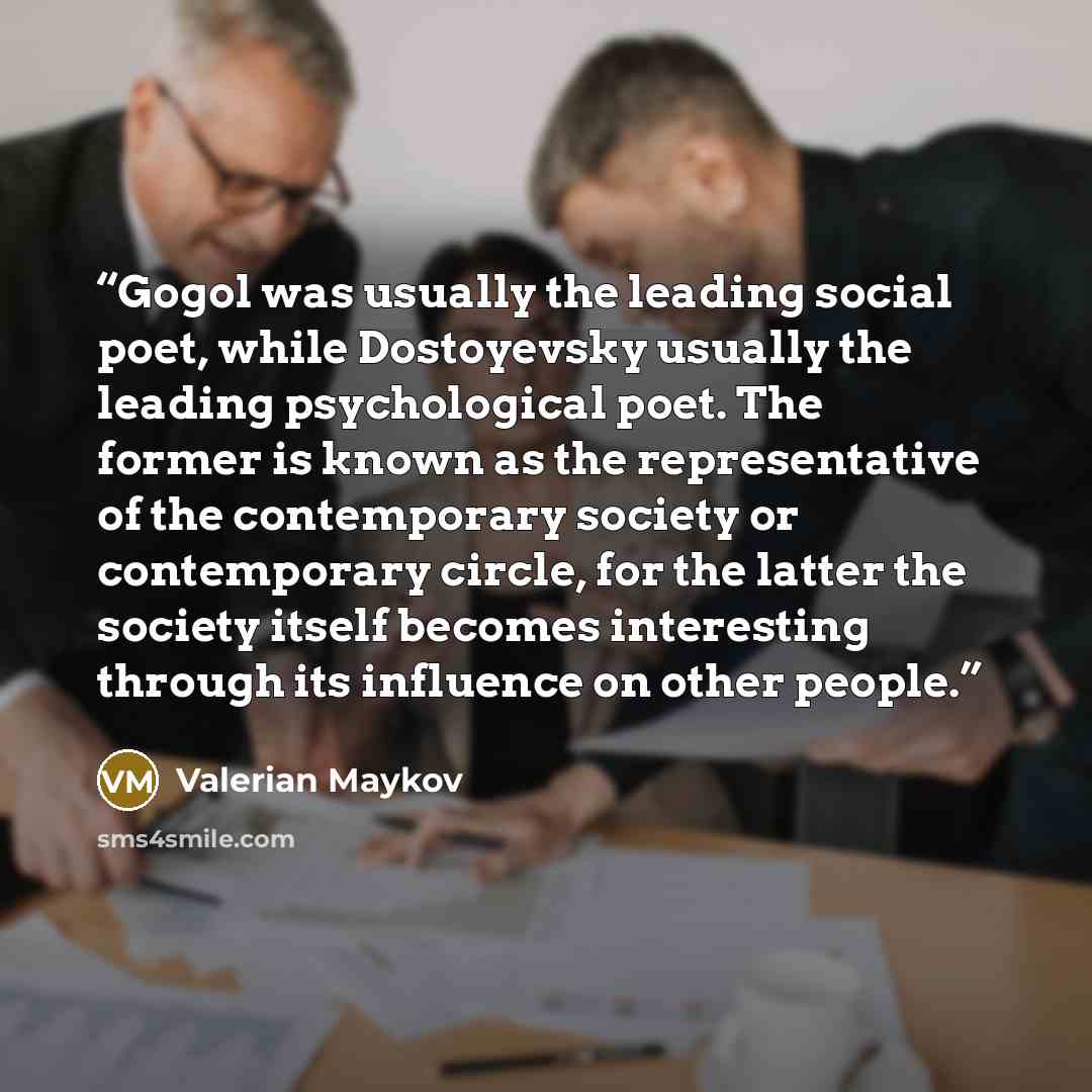 “Gogol was usually the leading social poet, while Dostoyevsky usually the leading psychological poet. The former is known as the representative of the contemporary society or contemporary circle, for the latter the society itself becomes interesting through its influence on other people.” quote by Valerian Maykov