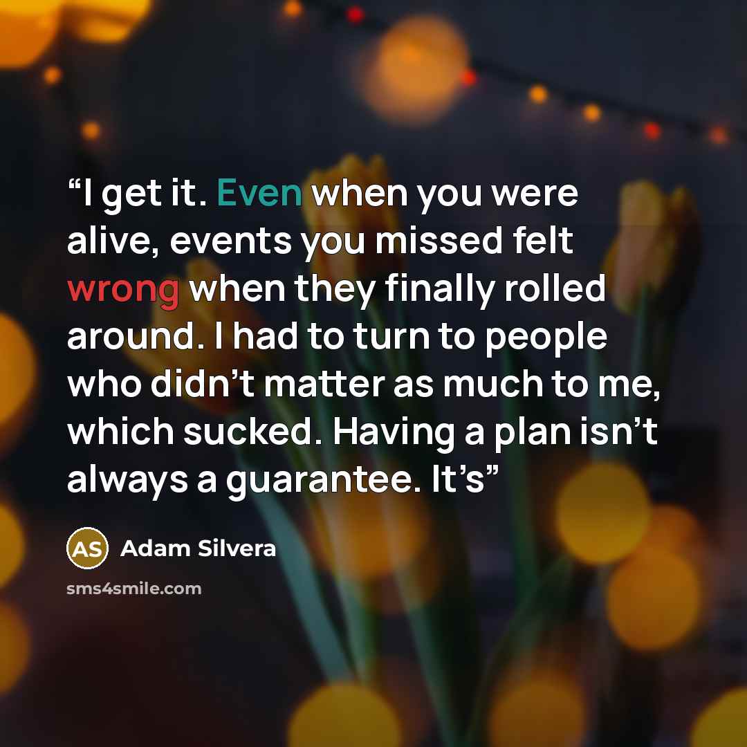 “I get it. Even when you were alive, events you missed felt wrong when they finally rolled around. I had to turn to people who didn’t matter as much to me, which sucked. Having a plan isn’t always a guarantee. It’s” quote by Adam Silvera
