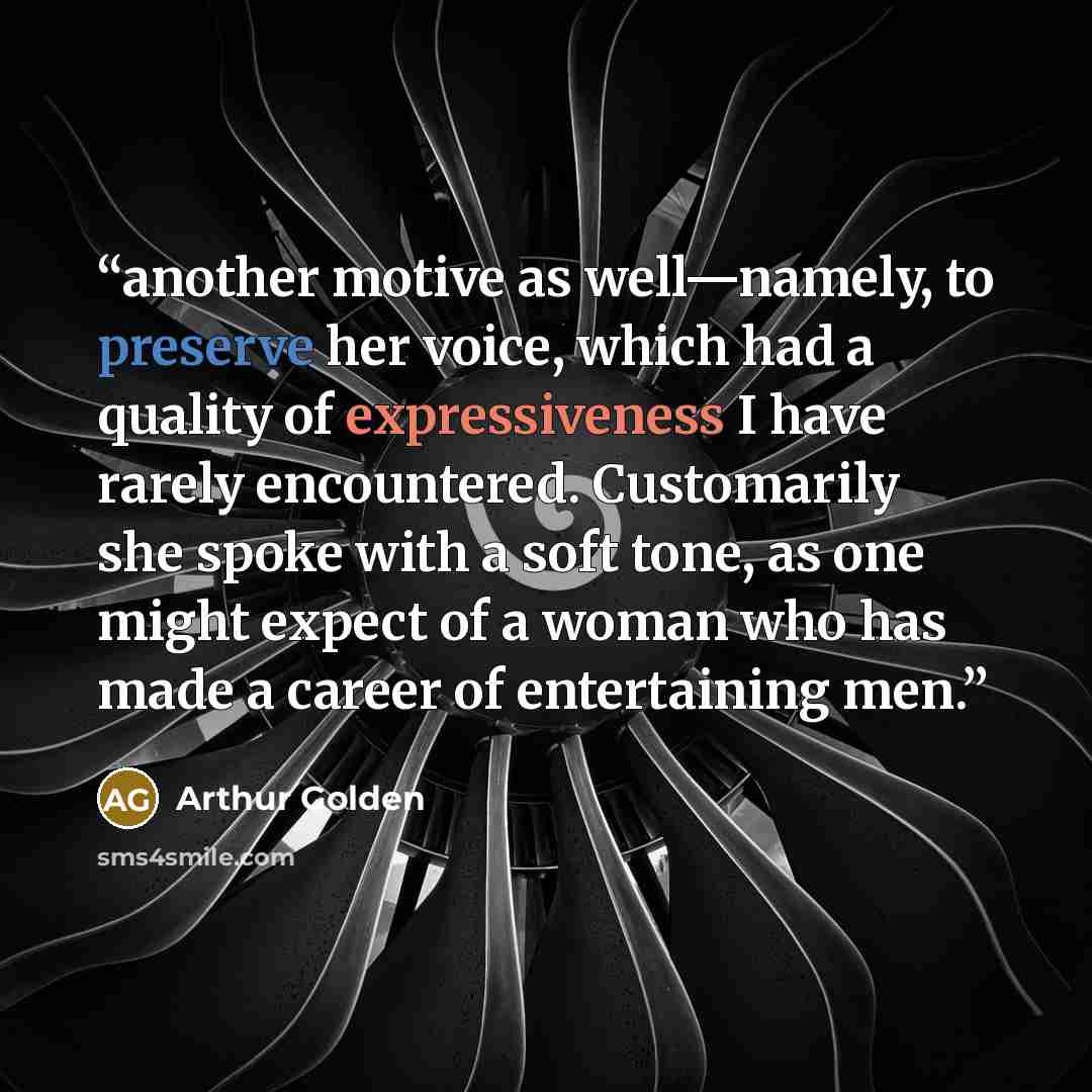 “another motive as well—namely, to preserve her voice, which had a quality of expressiveness I have rarely encountered. Customarily she spoke with a soft tone, as one might expect of a woman who has made a career of entertaining men.” quote by Arthur Golden