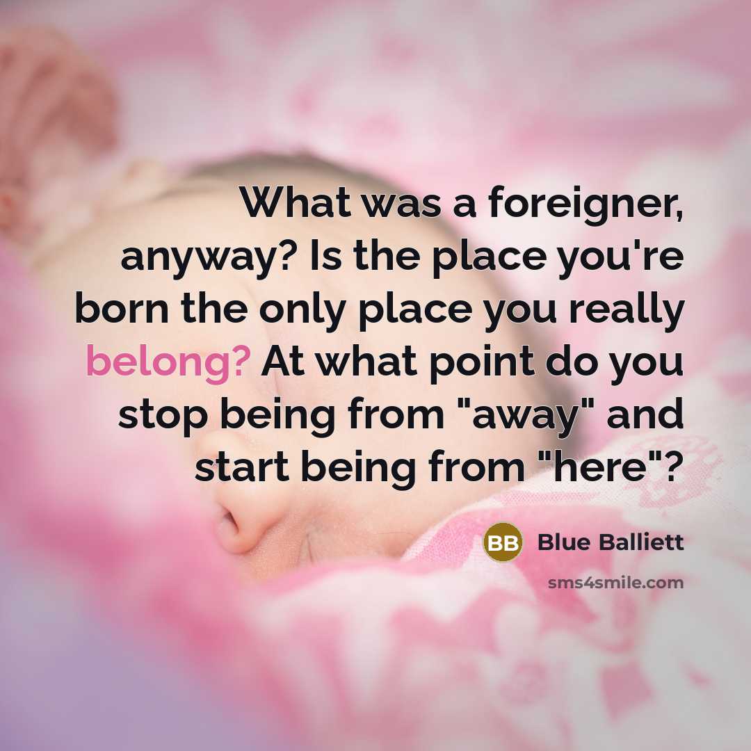 “What was a foreigner, anyway? Is the place you're born the only place you really belong? At what point do you stop being from "away" and start being from "here"?” quote by Blue Balliett