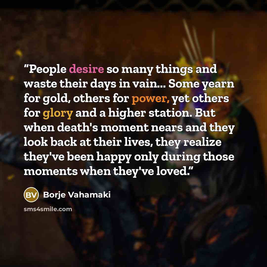 “People desire so many things and waste their days in vain... Some yearn for gold, others for power, yet others for glory and a higher station. But when death's moment nears and they look back at their lives, they realize they've been happy only during those moments when they've loved.” quote by Borje Vahamaki
