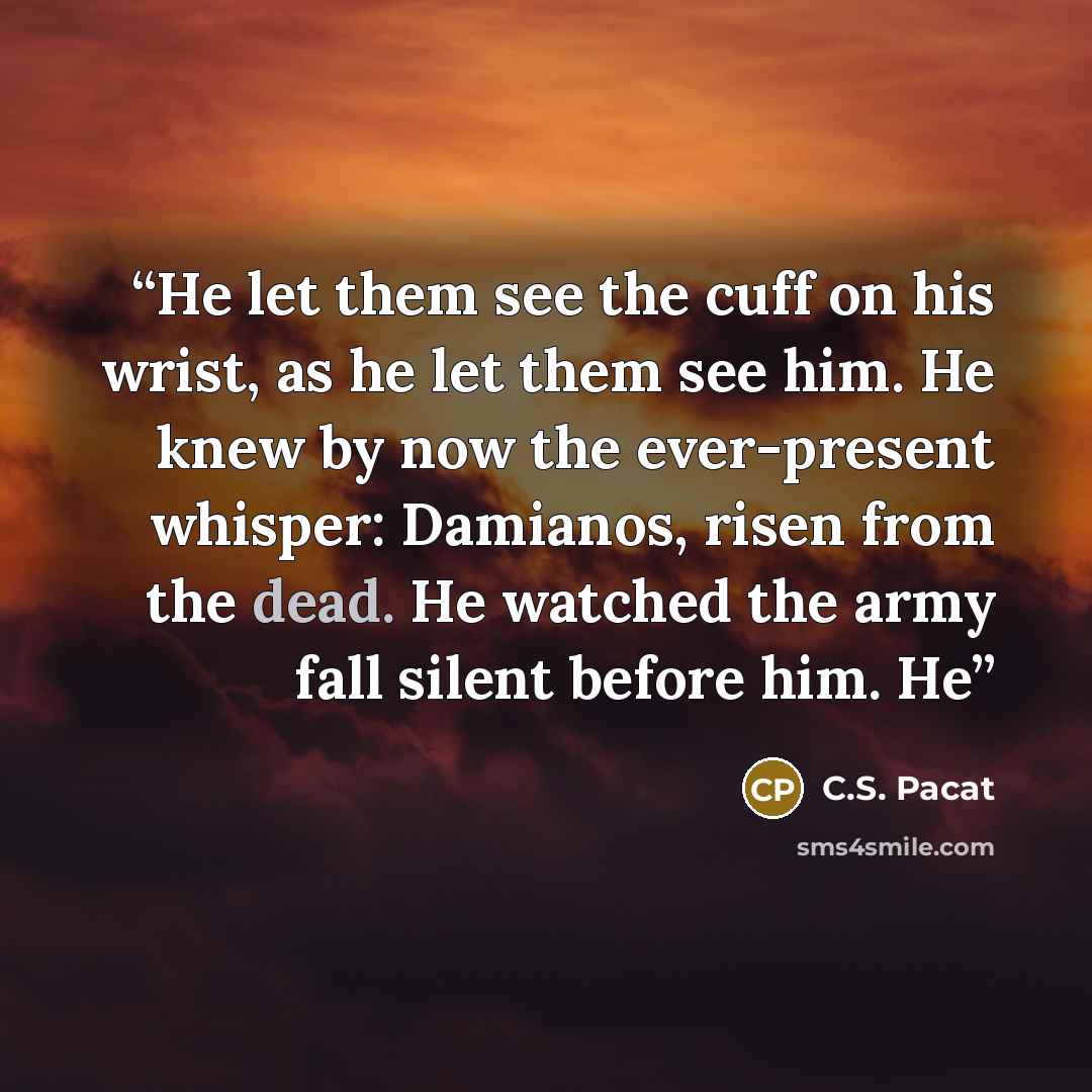 “He let them see the cuff on his wrist, as he let them see him. He knew by now the ever-present whisper: Damianos, risen from the dead. He watched the army fall silent before him. He” quote by C.S. Pacat
