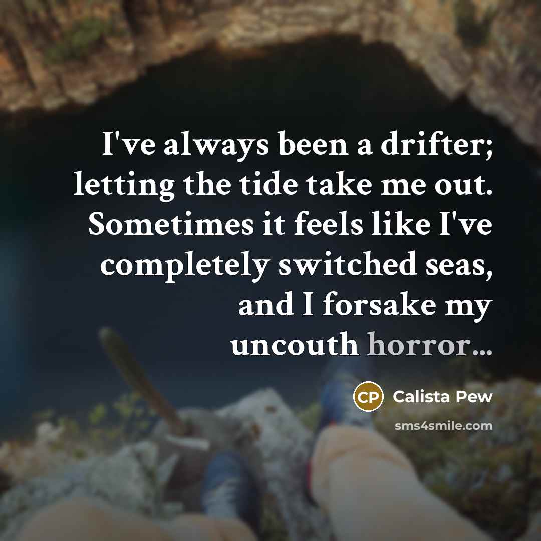 “I've always been a drifter; letting the tide take me out. Sometimes it feels like I've completely switched seas, and I forsake my uncouth horror...” quote by Calista Pew