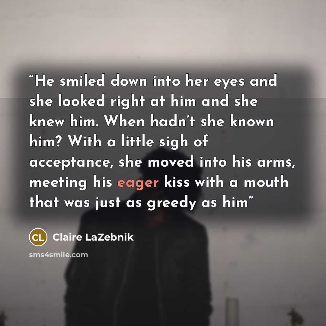 “He smiled down into her eyes and she looked right at him and she knew him. When hadn’t she known him? With a little sigh of acceptance, she moved into his arms, meeting his eager kiss with a mouth that was just as greedy as him” quote by Claire LaZebnik