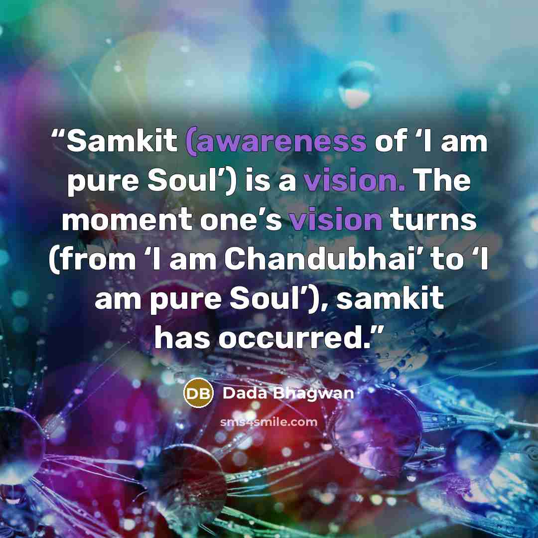 “Samkit (awareness of ‘I am pure Soul’) is a vision. The moment one’s vision turns (from ‘I am Chandubhai’ to ‘I am pure Soul’), samkit has occurred.” quote by Dada Bhagwan