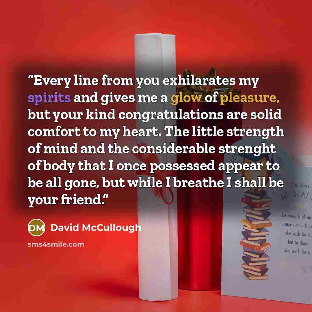 “Every line from you exhilarates my spirits and gives me a glow of pleasure, but your kind congratulations are solid comfort to my heart. The little strength of mind and the considerable strenght of body that I once possessed appear to be all gone, but while I breathe I shall be your friend.” quote by David McCullough