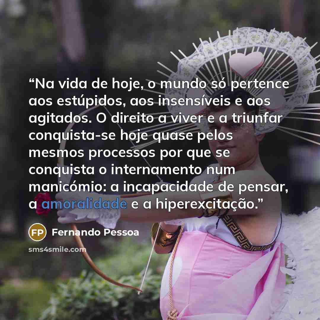 “Na vida de hoje, o mundo só pertence aos estúpidos, aos insensíveis e aos agitados. O direito a viver e a triunfar conquista-se hoje quase pelos mesmos processos por que se conquista o internamento num manicómio: a incapacidade de pensar, a amoralidade e a hiperexcitação.” quote by Fernando Pessoa