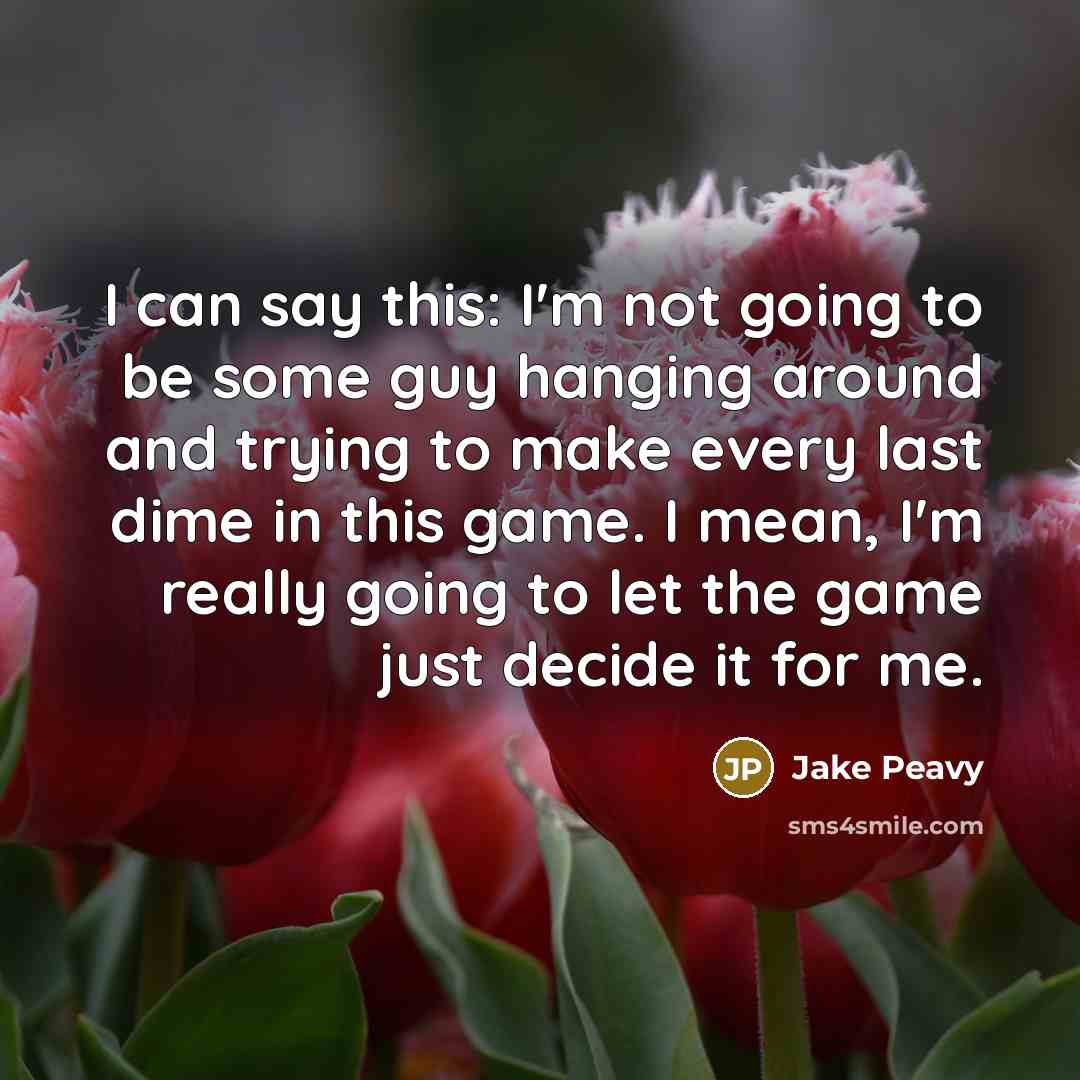 “I can say this: I'm not going to be some guy hanging around and trying to make every last dime in this game. I mean, I'm really going to let the game just decide it for me.” quote by Jake Peavy