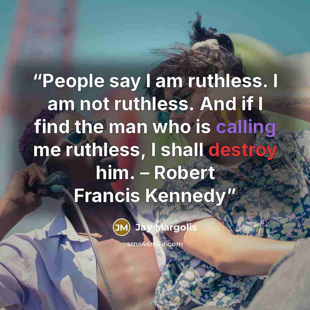 “People say I am ruthless. I am not ruthless. And if I find the man who is calling me ruthless, I shall destroy him. – Robert Francis Kennedy” quote by Jay Margolis