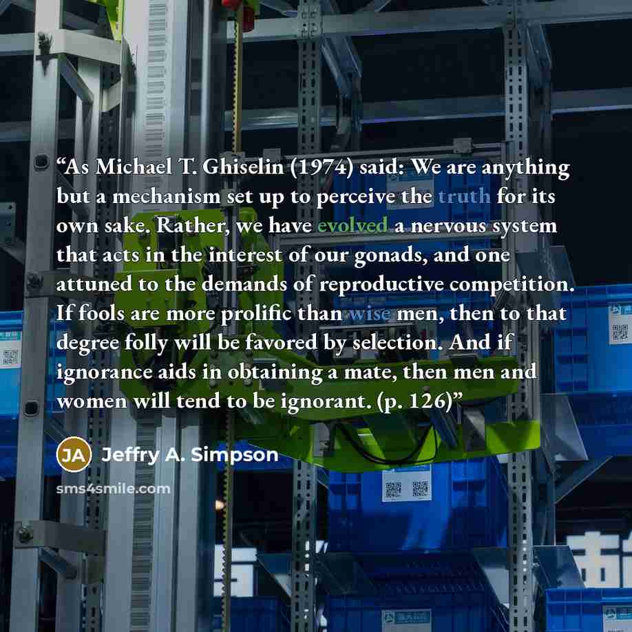 “As Michael T. Ghiselin (1974) said: We are anything but a mechanism set up to perceive the truth for its own sake. Rather, we have evolved a nervous system that acts in the interest of our gonads, and one attuned to the demands of reproductive competition. If fools are more prolific than wise men…” quote by Jeffry A. Simpson