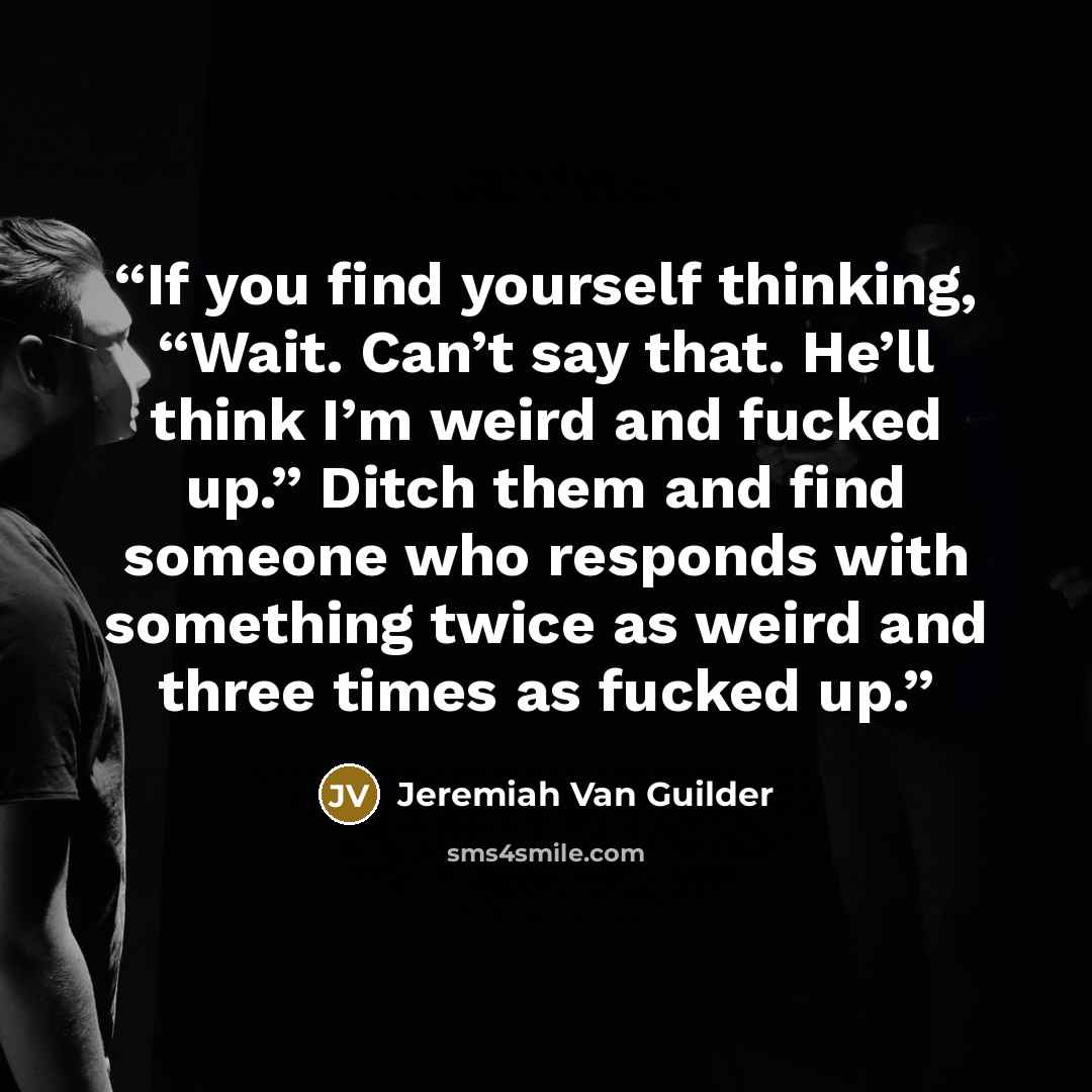 “If you find yourself thinking, “Wait. Can’t say that. He’ll think I’m weird and fucked up.” Ditch them and find someone who responds with something twice as weird and three times as fucked up.” quote by Jeremiah Van Guilder