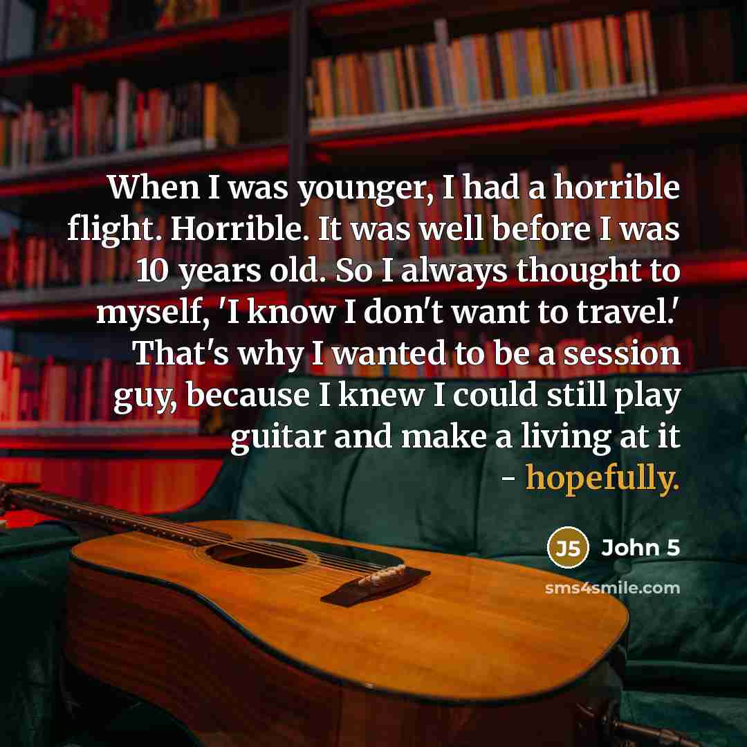 “When I was younger, I had a horrible flight. Horrible. It was well before I was 10 years old. So I always thought to myself, 'I know I don't want to travel.' That's why I wanted to be a session guy, because I knew I could still play guitar and make a living at it - hopefully.” quote by John 5
