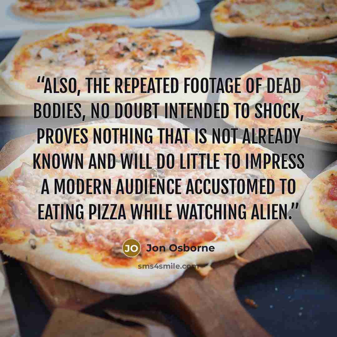 “Also, the repeated footage of dead bodies, no doubt intended to shock, proves nothing that is not already known and will do little to impress a modern audience accustomed to eating pizza while watching Alien.” quote by Jon Osborne