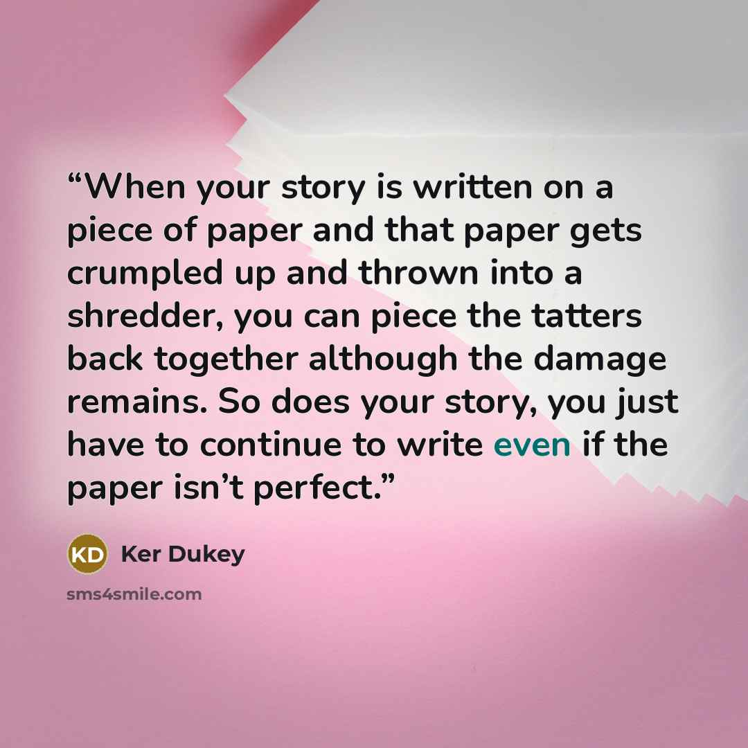 “When your story is written on a piece of paper and that paper gets crumpled up and thrown into a shredder, you can piece the tatters back together although the damage remains. So does your story, you just have to continue to write even if the paper isn’t perfect.” quote by Ker Dukey