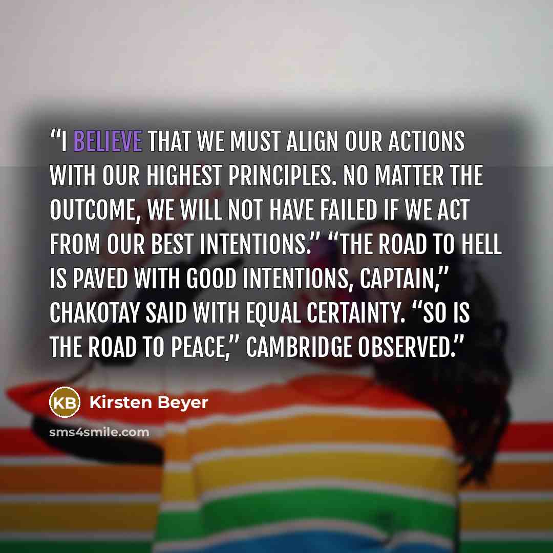 “I believe that we must align our actions with our highest principles. No matter the outcome, we will not have failed if we act from our best intentions.” “The road to hell is paved with good intentions, Captain,” Chakotay said with equal certainty. “So is the road to peace,” Cambridge observed.” quote by Kirsten Beyer