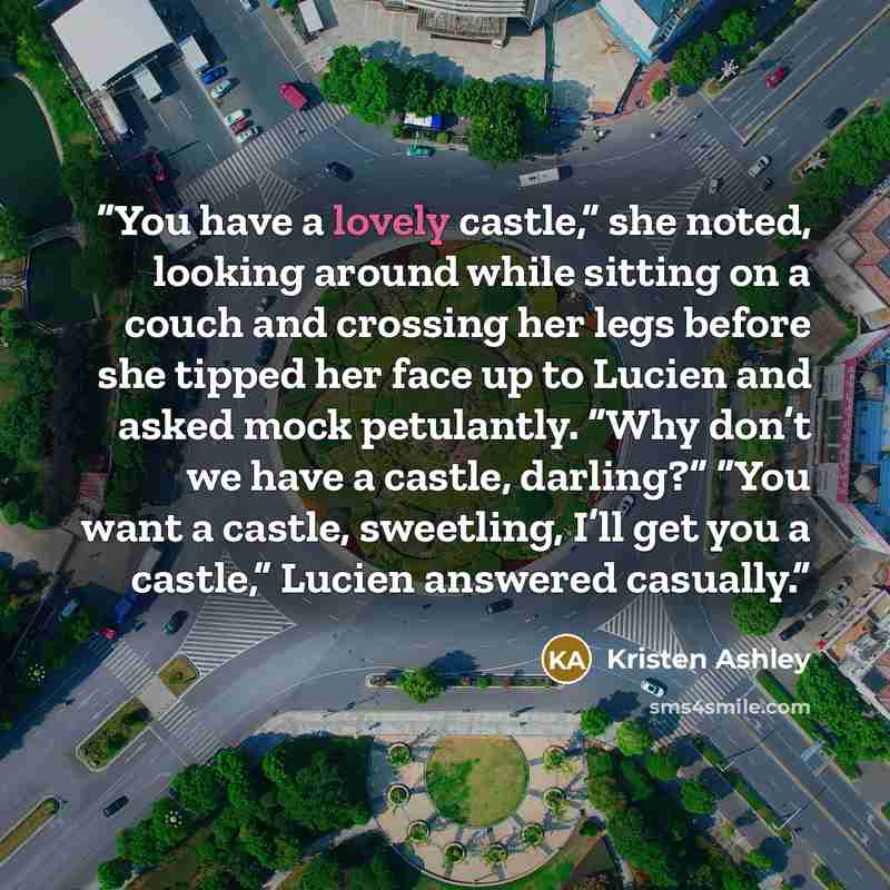 “You have a lovely castle,” she noted, looking around while sitting on a couch and crossing her legs before she tipped her face up to Lucien and asked mock petulantly. “Why don’t we have a castle, darling?” “You want a castle, sweetling, I’ll get you a castle,” Lucien answered casually.” quote by Kristen Ashley