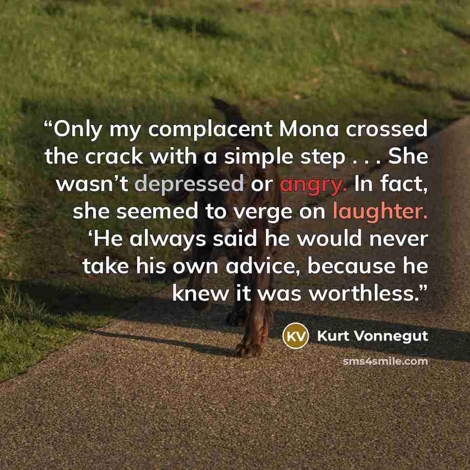 “Only my complacent Mona crossed the crack with a simple step . . . She wasn’t depressed or angry. In fact, she seemed to verge on laughter. ‘He always said he would never take his own advice, because he knew it was worthless.” quote by Kurt Vonnegut