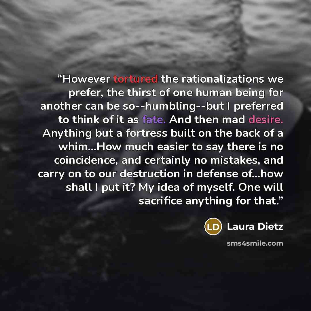 “However tortured the rationalizations we prefer, the thirst of one human being for another can be so--humbling--but I preferred to think of it as fate. And then mad desire. Anything but a fortress built on the back of a whim...How much easier to say there is no coincidence, and certainly no…” quote by Laura Dietz