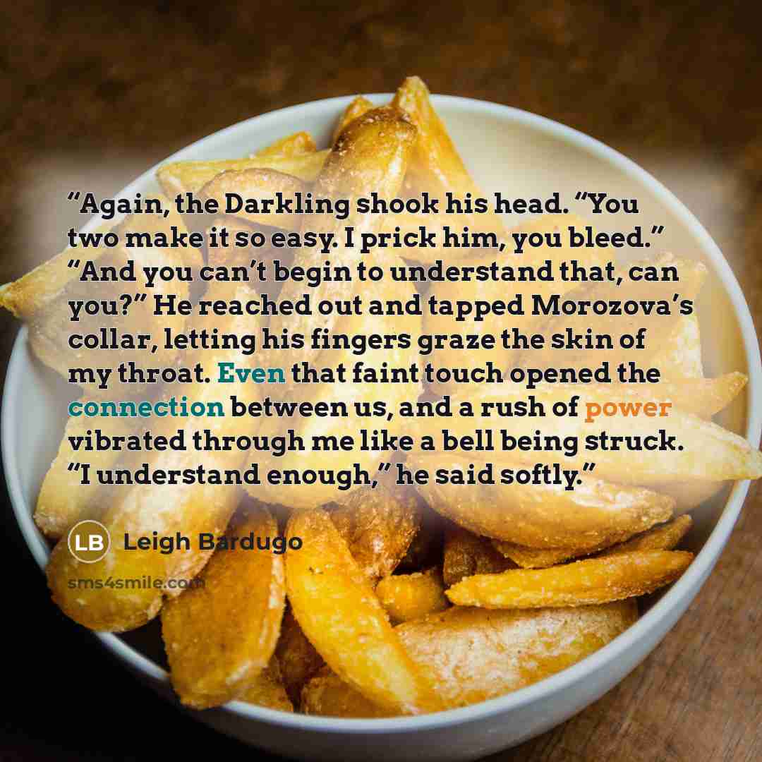“Again, the Darkling shook his head. “You two make it so easy. I prick him, you bleed.” “And you can’t begin to understand that, can you?” He reached out and tapped Morozova’s collar, letting his fingers graze the skin of my throat. Even that faint touch opened the connection between us, and a rush…” quote by Leigh Bardugo