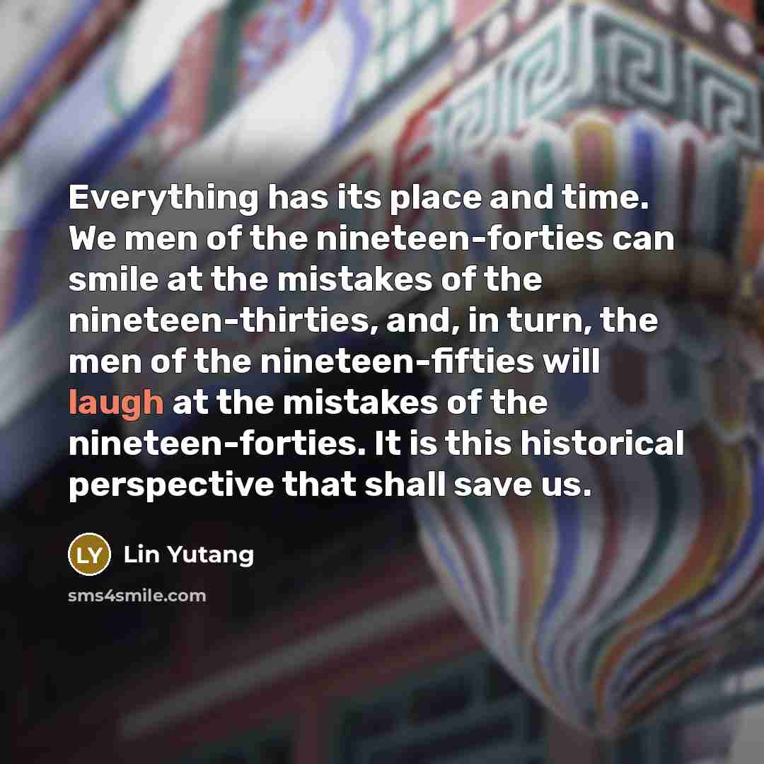 “Everything has its place and time. We men of the nineteen-forties can smile at the mistakes of the nineteen-thirties, and, in turn, the men of the nineteen-fifties will laugh at the mistakes of the nineteen-forties. It is this historical perspective that shall save us.” quote by Lin Yutang
