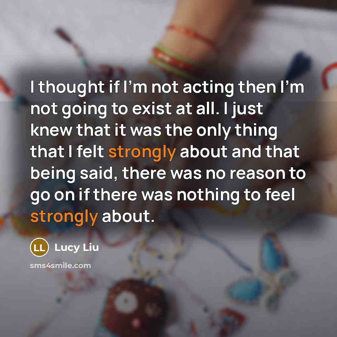 “I thought if I'm not acting then I'm not going to exist at all. I just knew that it was the only thing that I felt strongly about and that being said, there was no reason to go on if there was nothing to feel strongly about.” quote by Lucy Liu