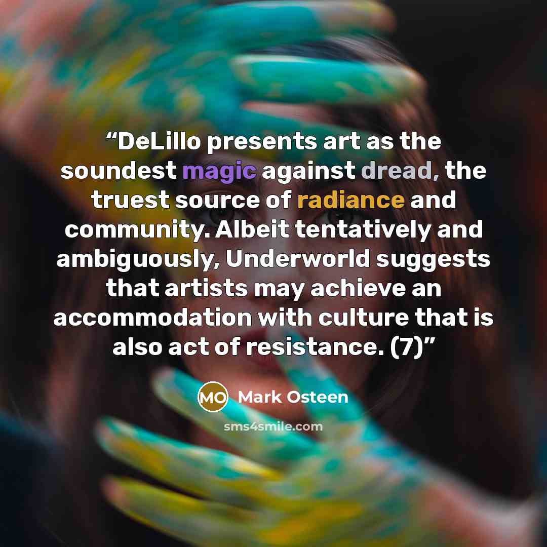 “DeLillo presents art as the soundest magic against dread, the truest source of radiance and community. Albeit tentatively and ambiguously, Underworld suggests that artists may achieve an accommodation with culture that is also act of resistance. (7)” quote by Mark Osteen