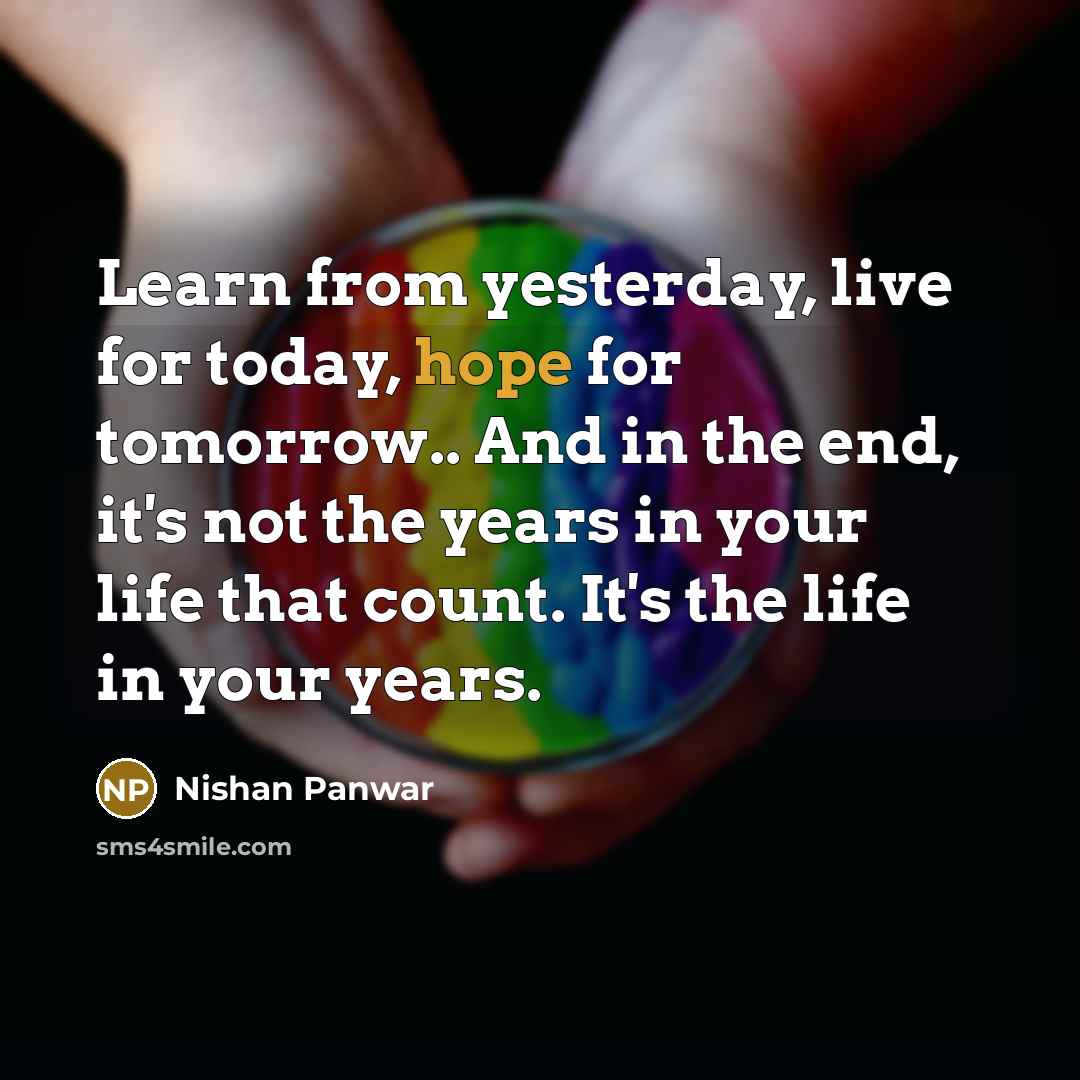 “Learn from yesterday, live for today, hope for tomorrow.. And in the end, it's not the years in your life that count. It's the life in your years.” quote by Nishan Panwar