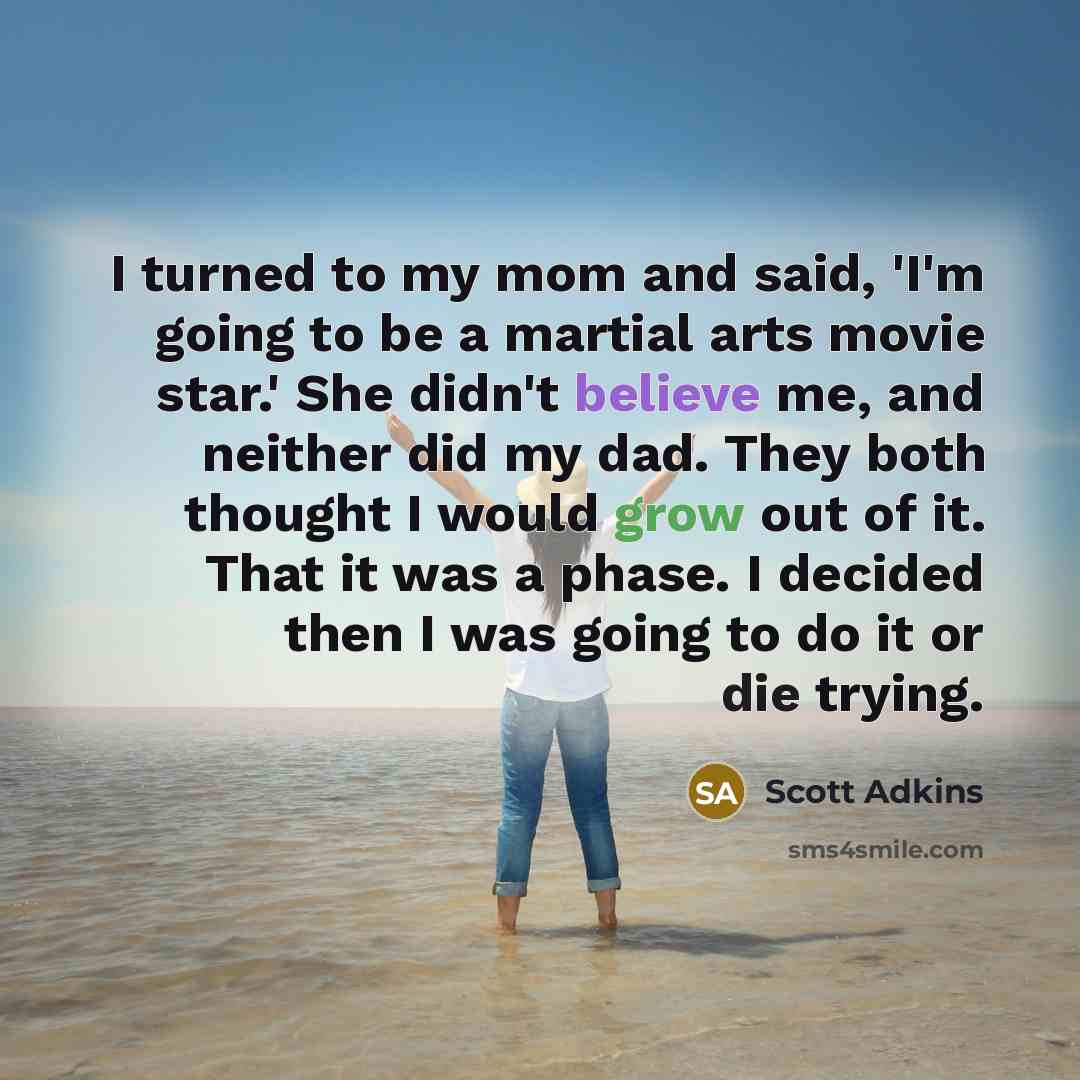 “I turned to my mom and said, 'I'm going to be a martial arts movie star.' She didn't believe me, and neither did my dad. They both thought I would grow out of it. That it was a phase. I decided then I was going to do it or die trying.” quote by Scott Adkins