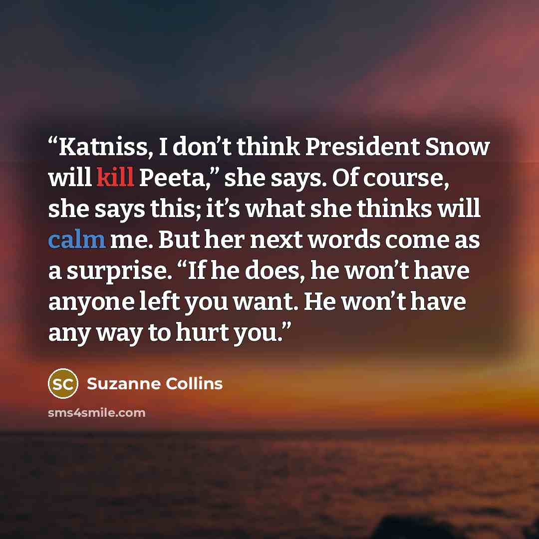 “Katniss, I don’t think President Snow will kill Peeta,” she says. Of course, she says this; it’s what she thinks will calm me. But her next words come as a surprise. “If he does, he won’t have anyone left you want. He won’t have any way to hurt you.” quote by Suzanne Collins