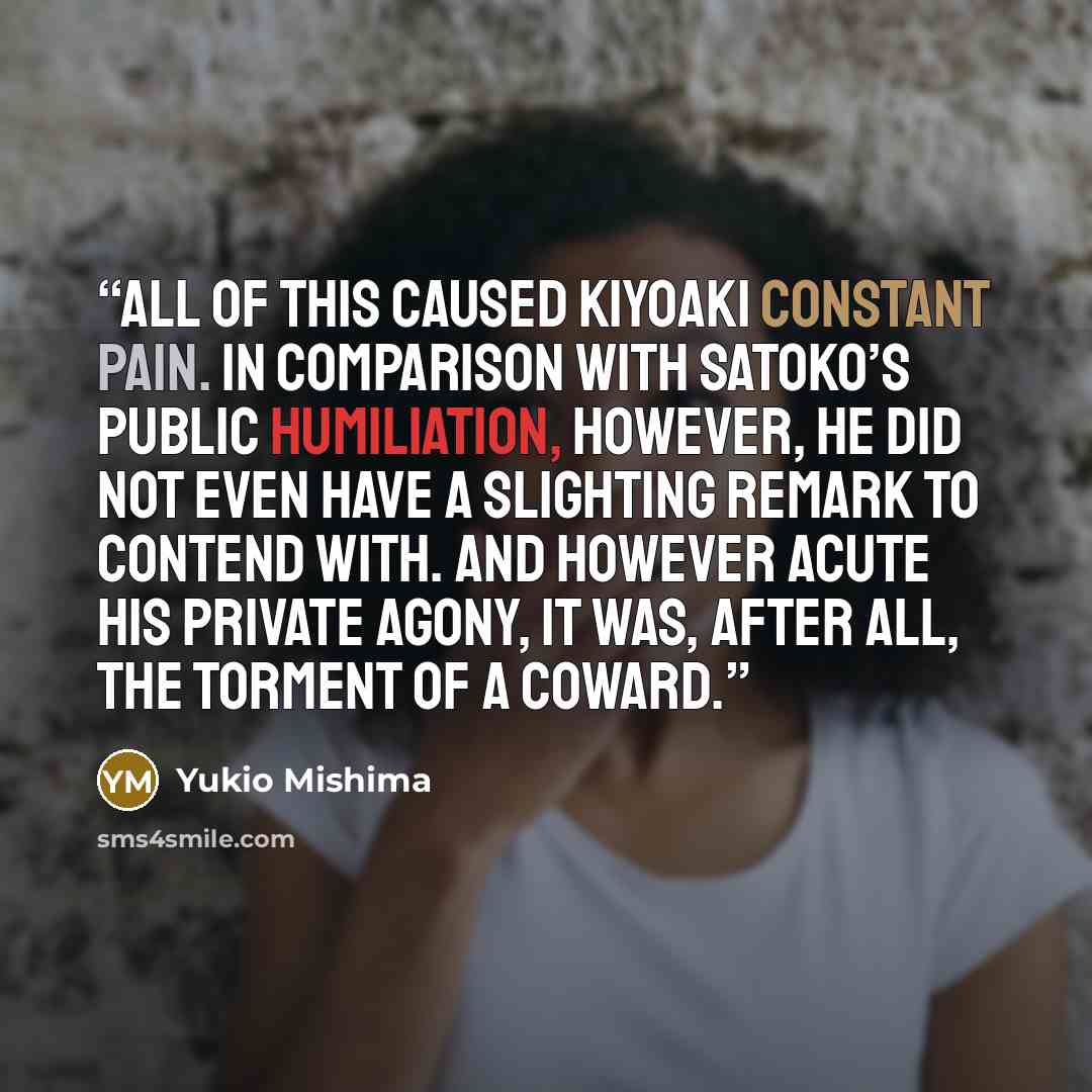 “All of this caused Kiyoaki constant pain. In comparison with Satoko’s public humiliation, however, he did not even have a slighting remark to contend with. And however acute his private agony, it was, after all, the torment of a coward.” quote by Yukio Mishima