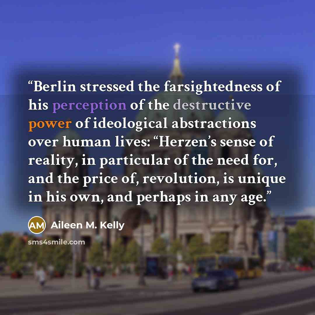 “Berlin stressed the farsightedness of his perception of the destructive power of ideological abstractions over human lives: “Herzen’s sense of reality, in particular of the need for, and the price of, revolution, is unique in his own, and perhaps in any age.” quote by Aileen M. Kelly