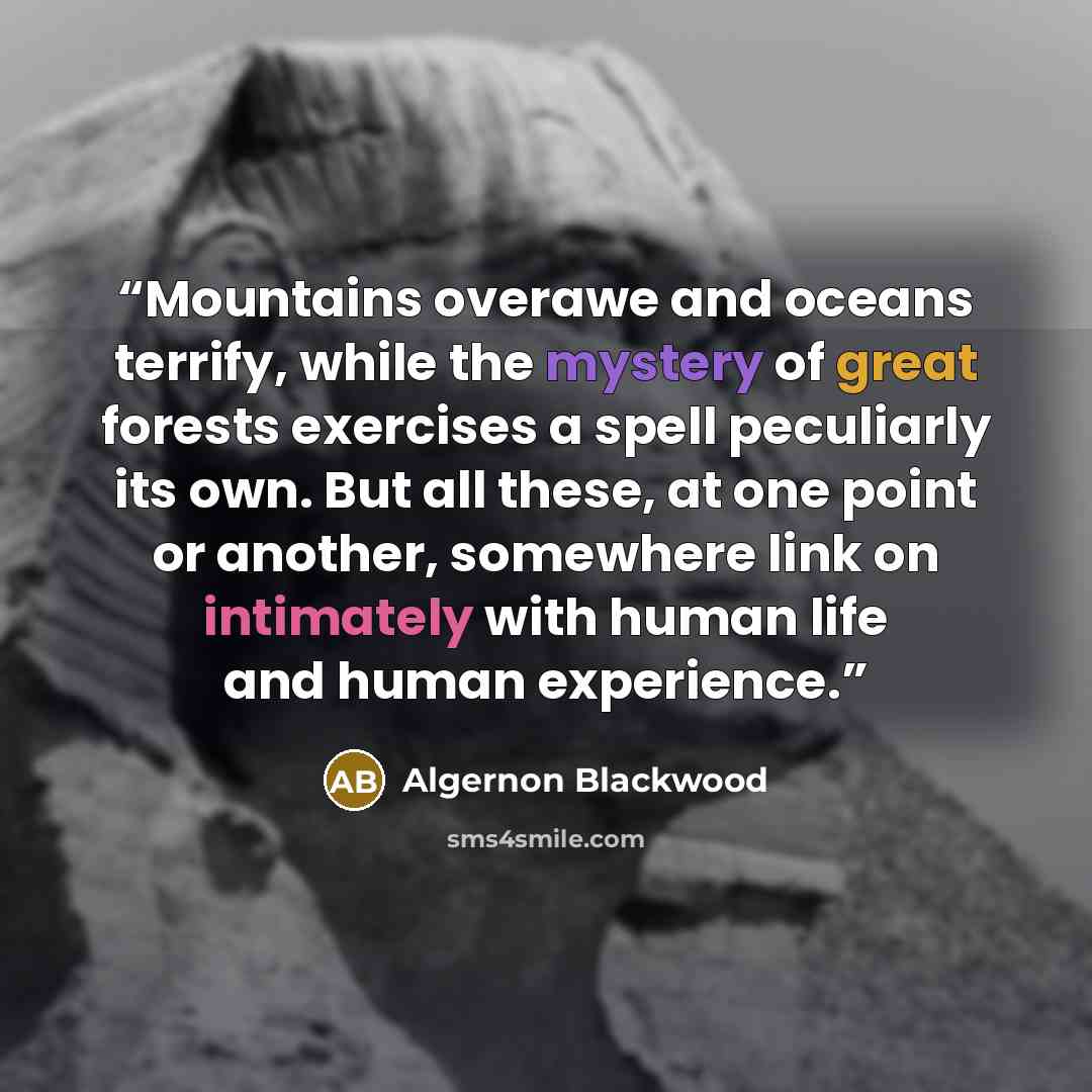 “Mountains overawe and oceans terrify, while the mystery of great forests exercises a spell peculiarly its own. But all these, at one point or another, somewhere link on intimately with human life and human experience.” quote by Algernon Blackwood