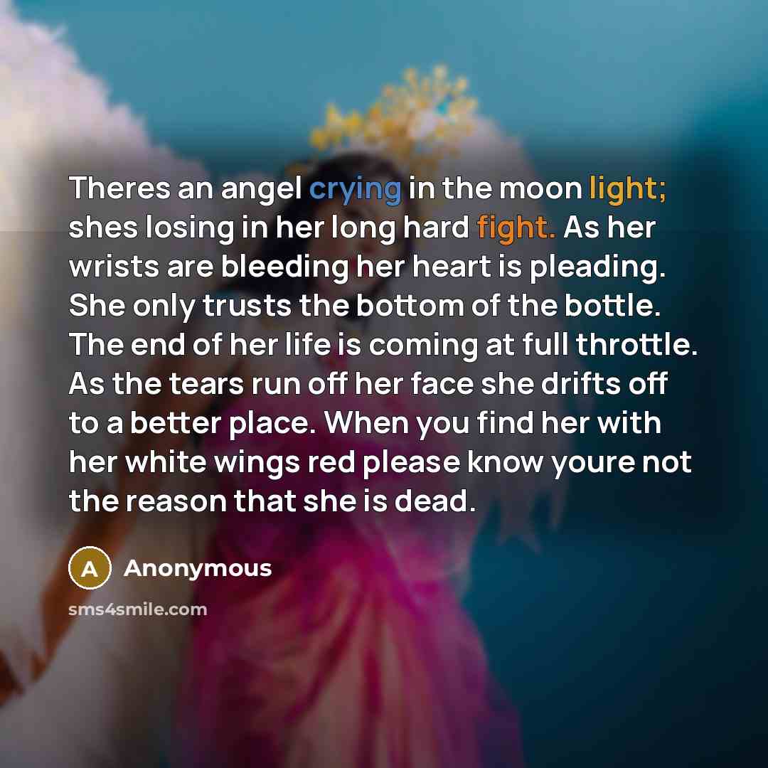 “Theres an angel crying in the moon light; shes losing in her long hard fight. As her wrists are bleeding her heart is pleading. She only trusts the bottom of the bottle. The end of her life is coming at full throttle. As the tears run off her face she drifts off to a better place. When you find…” quote by Anonymous