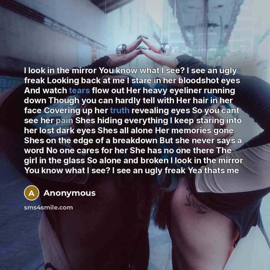 “I look in the mirror You know what I see? I see an ugly freak Looking back at me I stare in her bloodshot eyes And watch tears flow out Her heavy eyeliner running down Though you can hardly tell with Her hair in her face Covering up her truth revealing eyes So you cant see her pain Shes hiding…” quote by Anonymous