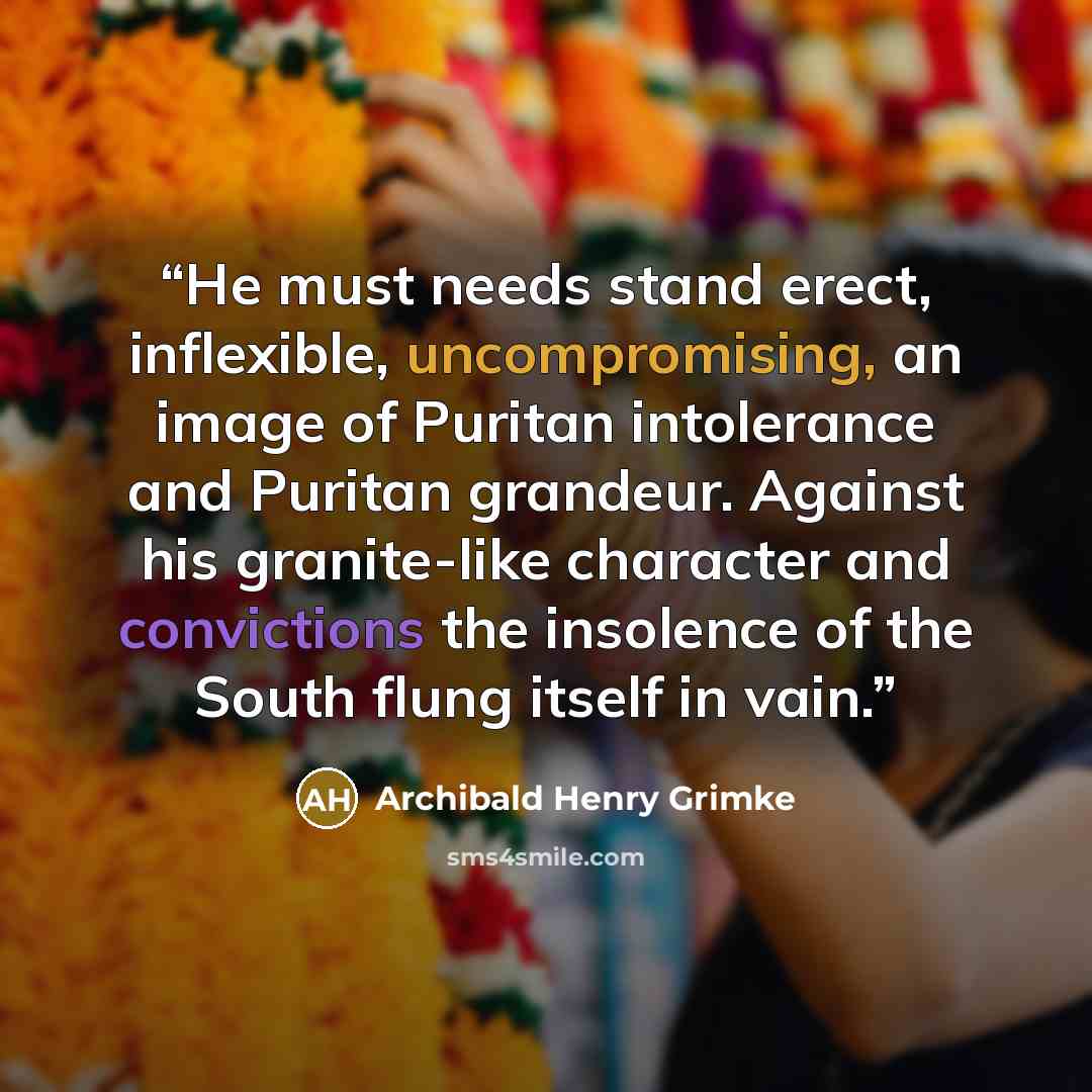 “He must needs stand erect, inflexible, uncompromising, an image of Puritan intolerance and Puritan grandeur. Against his granite-like character and convictions the insolence of the South flung itself in vain.” quote by Archibald Henry Grimke