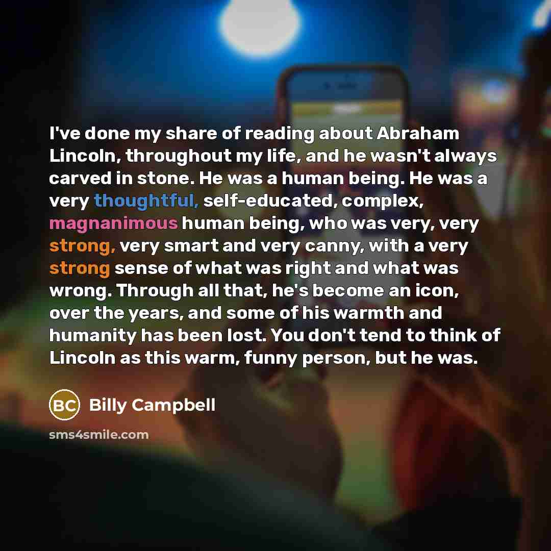 “I've done my share of reading about Abraham Lincoln, throughout my life, and he wasn't always carved in stone. He was a human being. He was a very thoughtful, self-educated, complex, magnanimous human being, who was very, very strong, very smart and very canny, with a very strong sense of what was…” quote by Billy Campbell