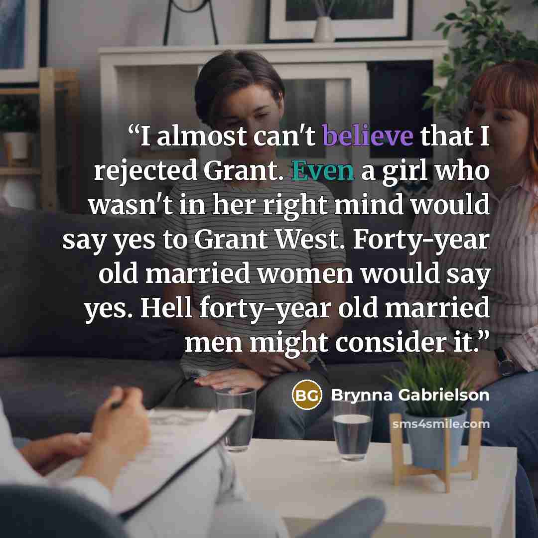 “I almost can't believe that I rejected Grant. Even a girl who wasn't in her right mind would say yes to Grant West. Forty-year old married women would say yes. Hell forty-year old married men might consider it.” quote by Brynna Gabrielson