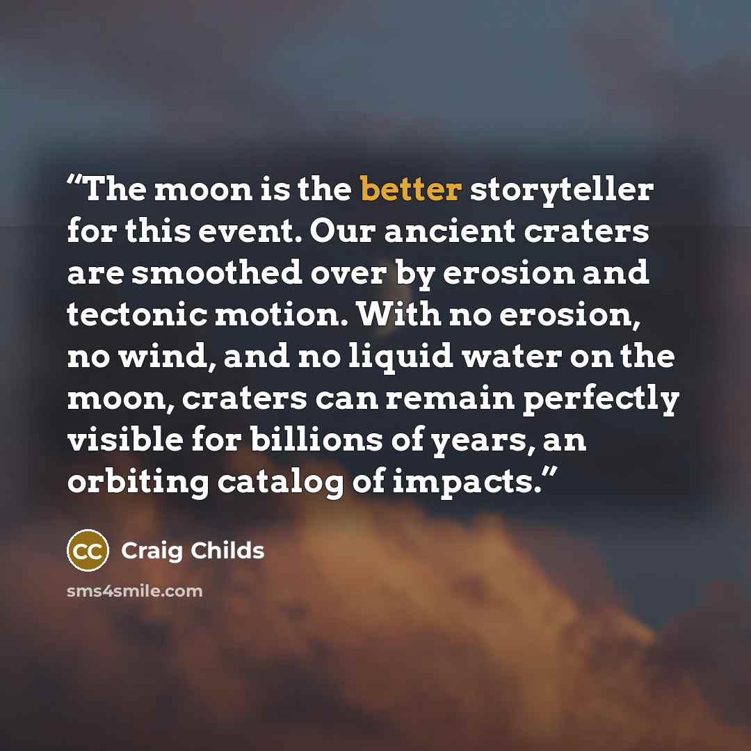 “The moon is the better storyteller for this event. Our ancient craters are smoothed over by erosion and tectonic motion. With no erosion, no wind, and no liquid water on the moon, craters can remain perfectly visible for billions of years, an orbiting catalog of impacts.” quote by Craig Childs