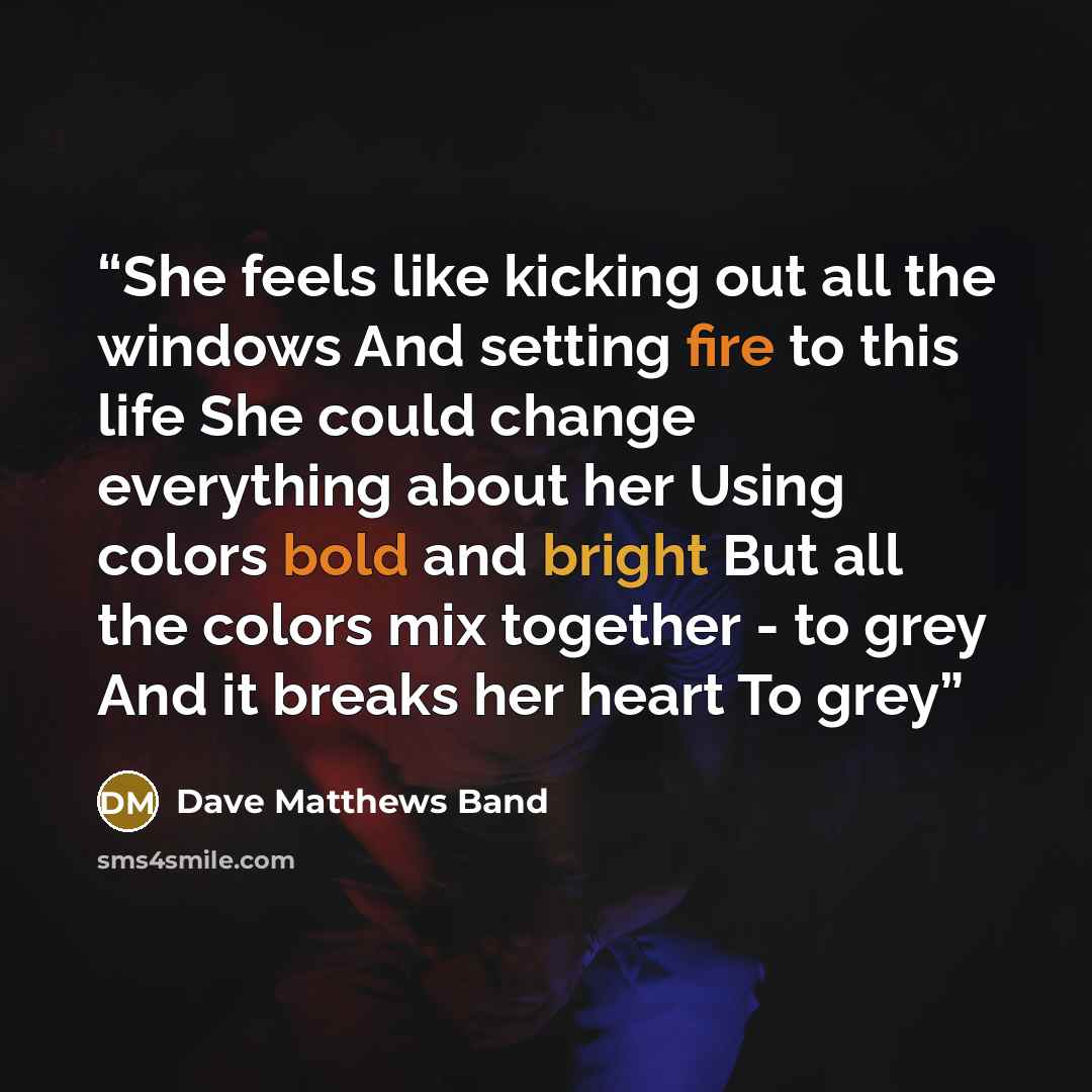 “She feels like kicking out all the windows And setting fire to this life She could change everything about her Using colors bold and bright But all the colors mix together - to grey And it breaks her heart To grey” quote by Dave Matthews Band
