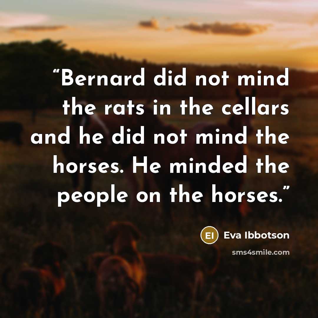 “Bernard did not mind the rats in the cellars and he did not mind the horses. He minded the people on the horses.” quote by Eva Ibbotson