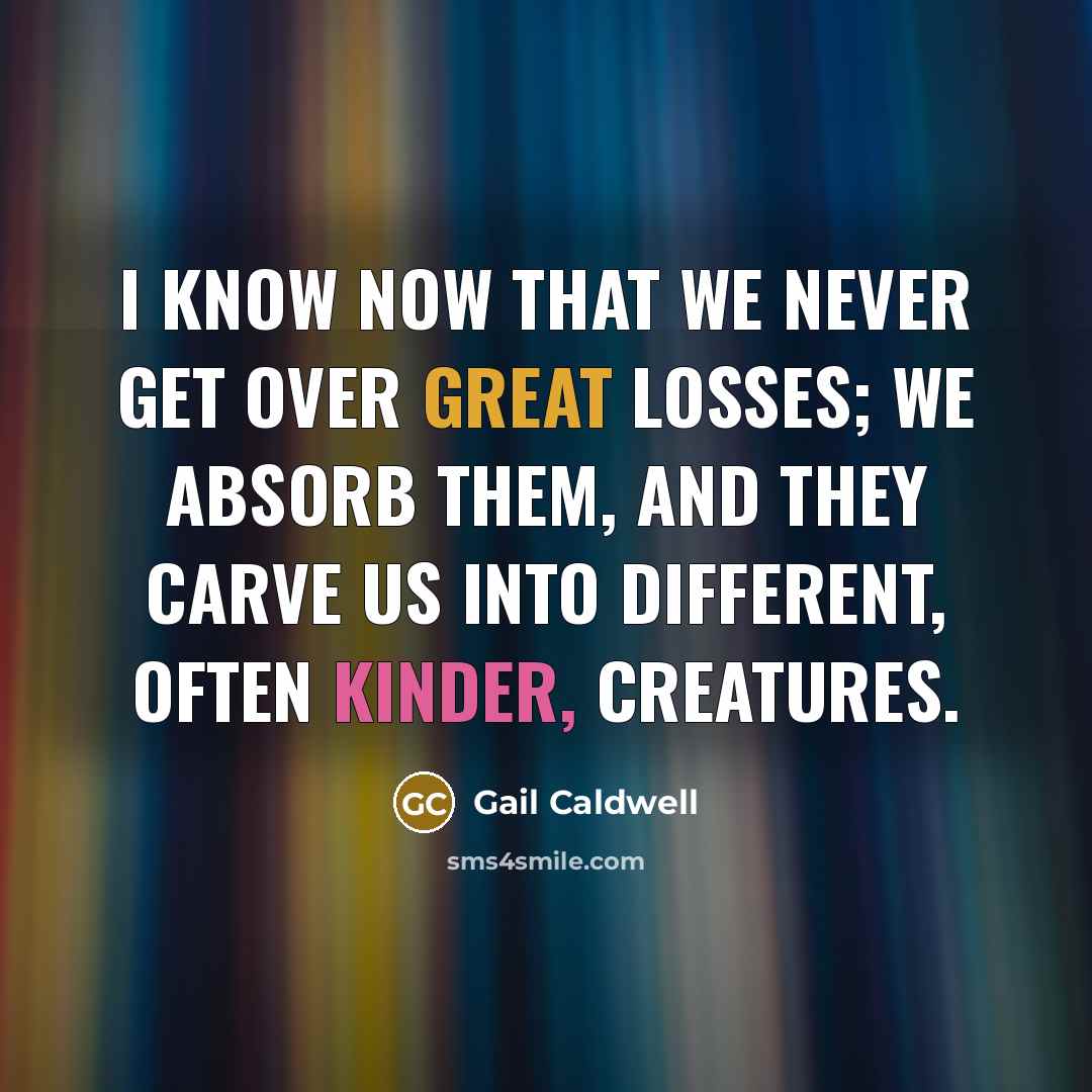 “I know now that we never get over great losses; we absorb them, and they carve us into different, often kinder, creatures.” quote by Gail Caldwell