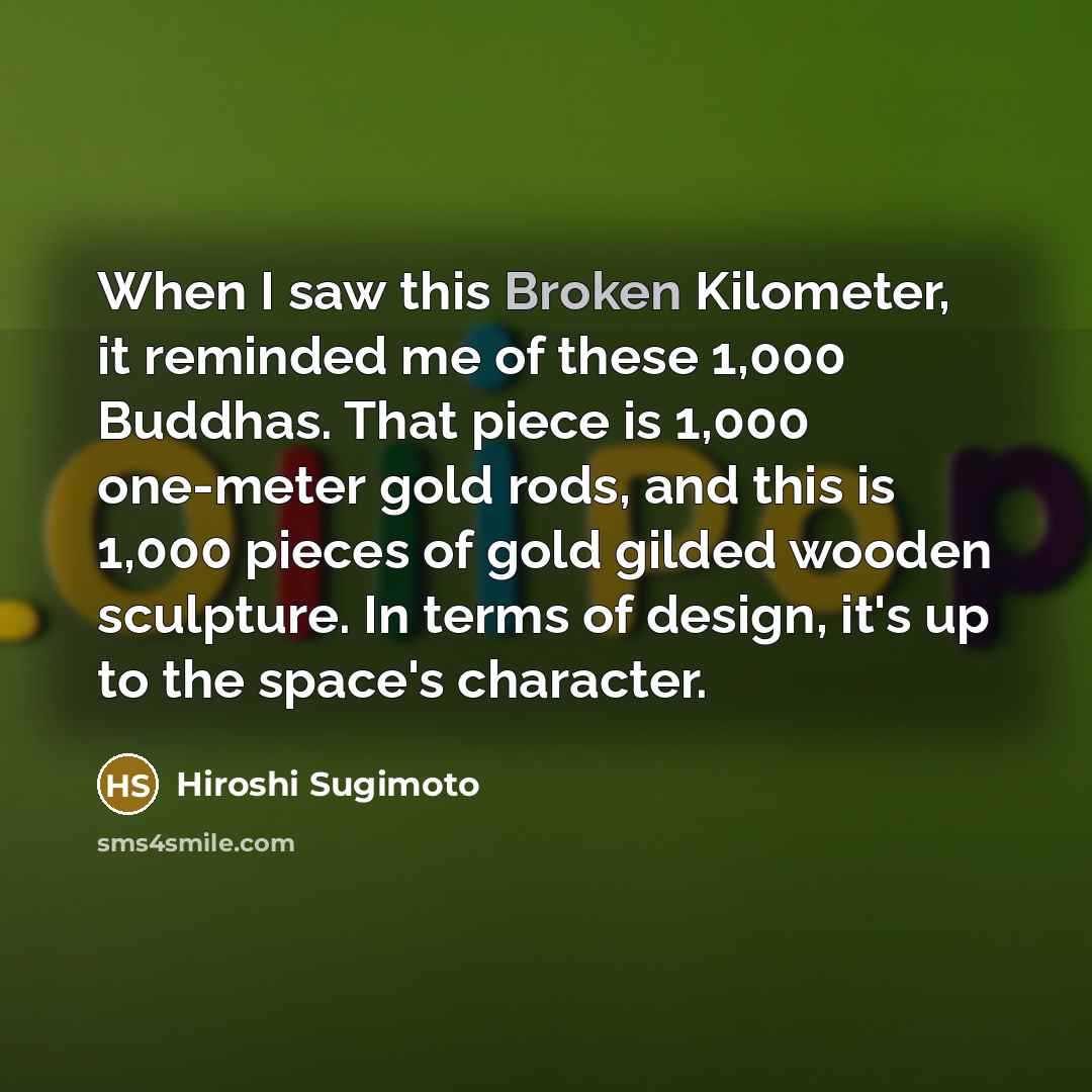 “When I saw this Broken Kilometer, it reminded me of these 1,000 Buddhas. That piece is 1,000 one-meter gold rods, and this is 1,000 pieces of gold gilded wooden sculpture. In terms of design, it's up to the space's character.” quote by Hiroshi Sugimoto