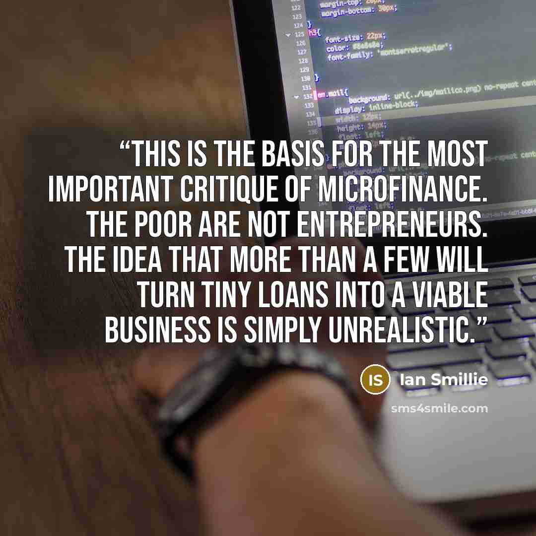 “This is the basis for the most important critique of microfinance. The poor are not entrepreneurs. The idea that more than a few will turn tiny loans into a viable business is simply unrealistic.” quote by Ian Smillie