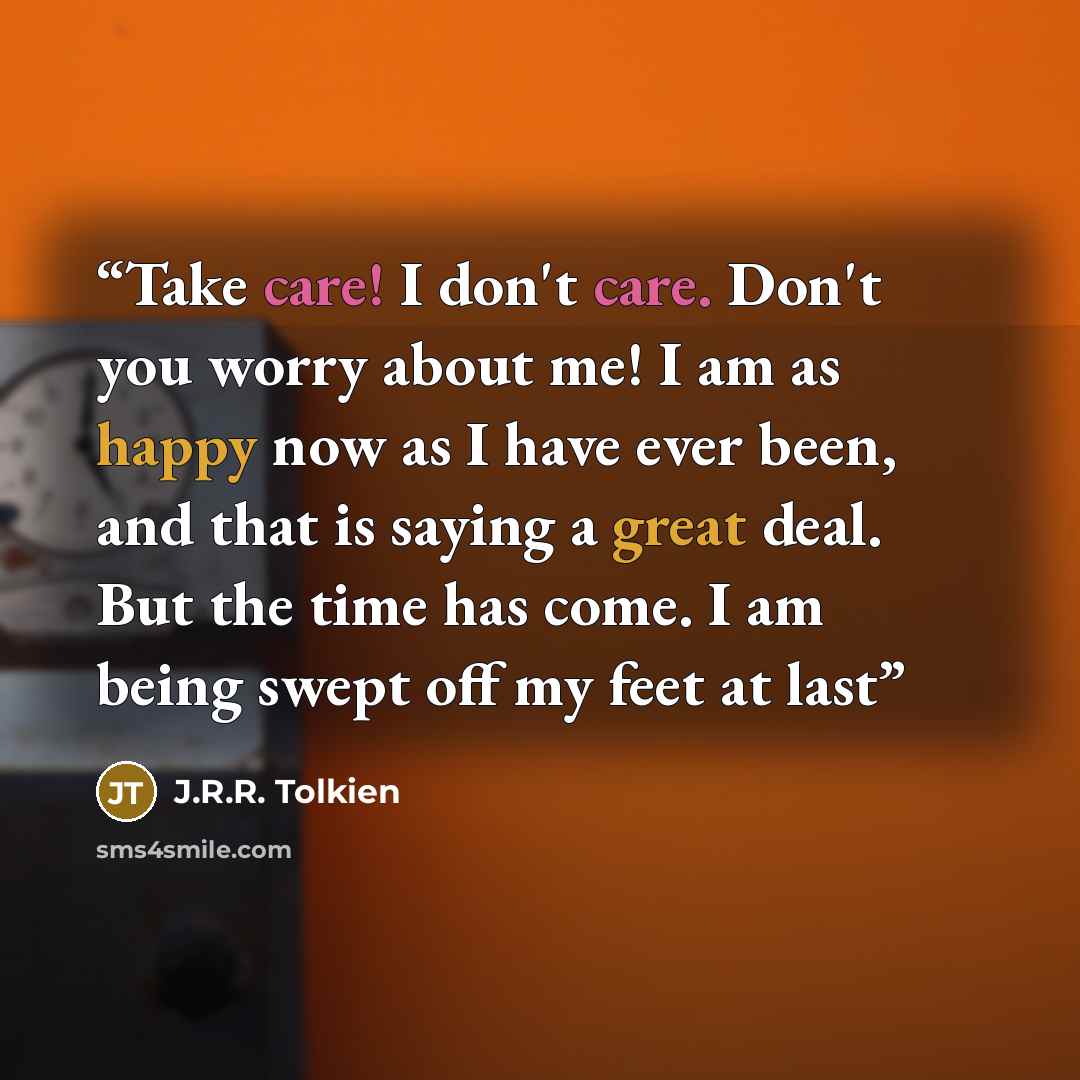 “Take care! I don't care. Don't you worry about me! I am as happy now as I have ever been, and that is saying a great deal. But the time has come. I am being swept off my feet at last” quote by J.R.R. Tolkien