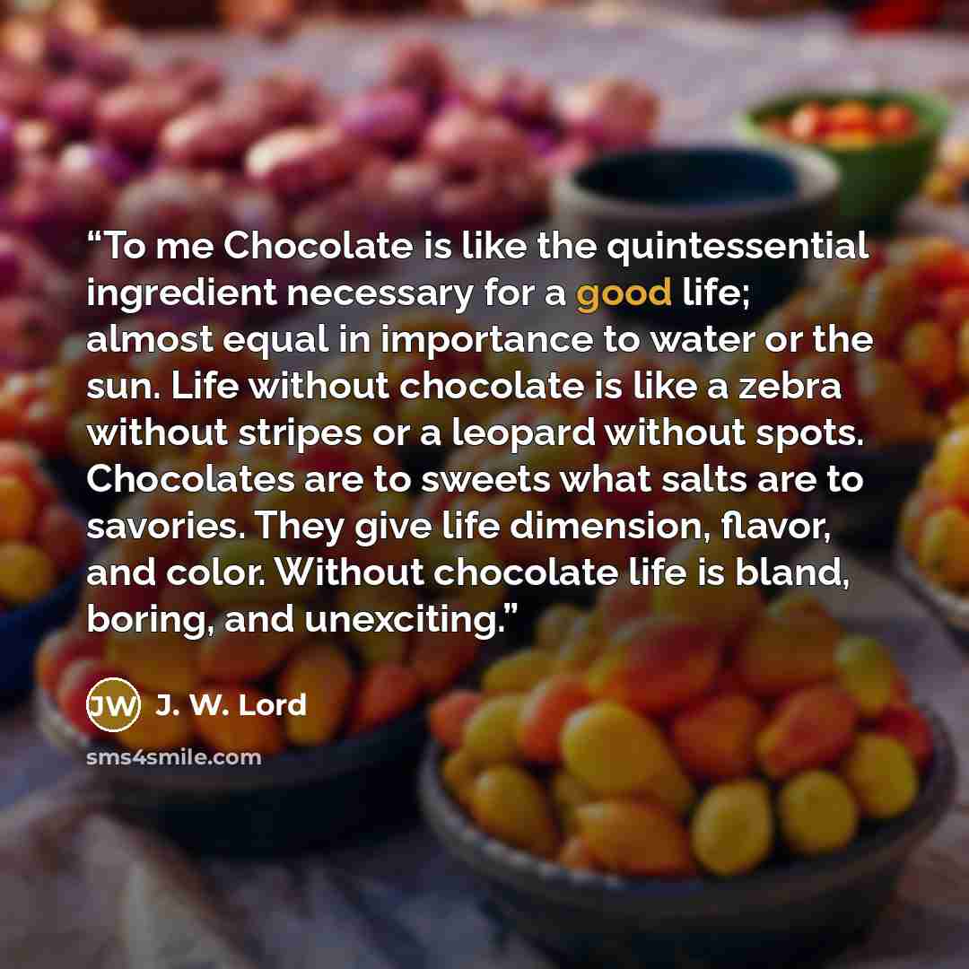 “To me Chocolate is like the quintessential ingredient necessary for a good life; almost equal in importance to water or the sun. Life without chocolate is like a zebra without stripes or a leopard without spots. Chocolates are to sweets what salts are to savories. They give life dimension, flavor…” quote by J. W. Lord