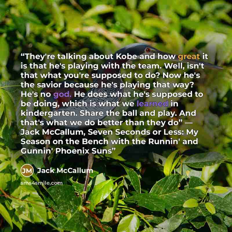 “They're talking about Kobe and how great it is that he's playing with the team. Well, isn't that what you're supposed to do? Now he's the savior because he's playing that way? He's no god. He does what he's supposed to be doing, which is what we learned in kindergarten. Share the ball and play…” quote by Jack McCallum